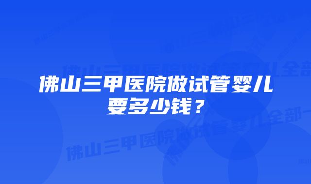 佛山三甲医院做试管婴儿要多少钱？