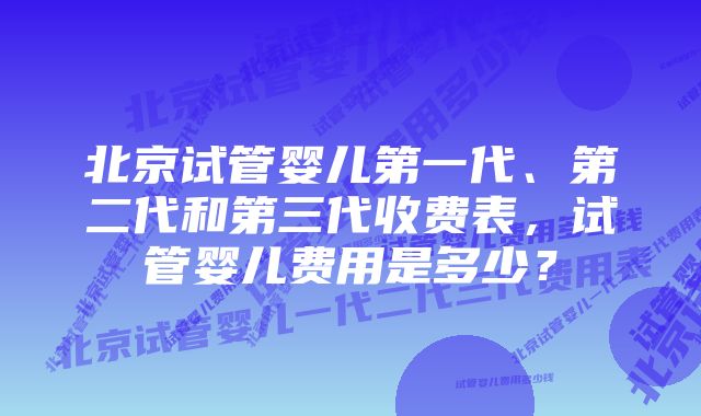 北京试管婴儿第一代、第二代和第三代收费表，试管婴儿费用是多少？