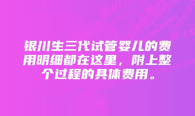 银川生三代试管婴儿的费用明细都在这里，附上整个过程的具体费用。