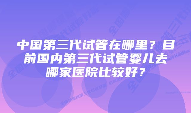 中国第三代试管在哪里？目前国内第三代试管婴儿去哪家医院比较好？