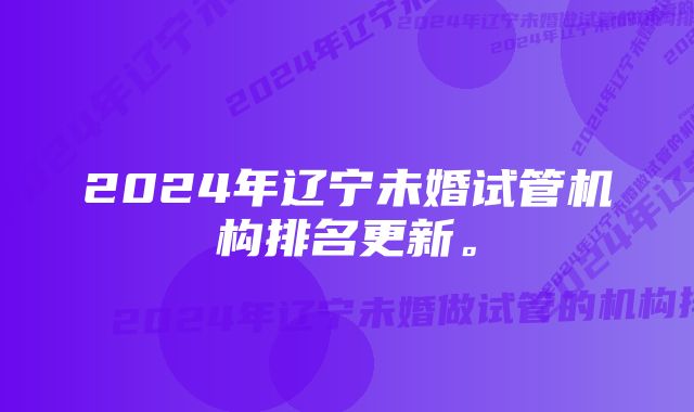 2024年辽宁未婚试管机构排名更新。