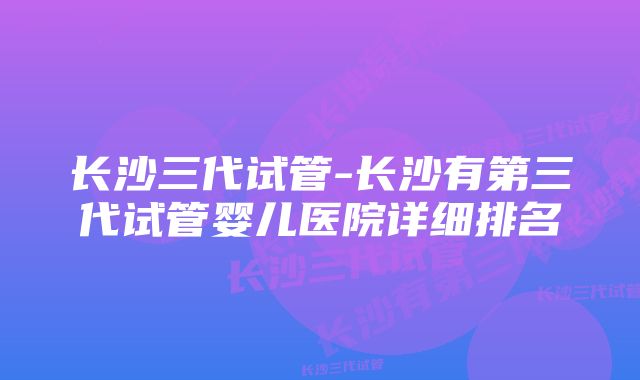 长沙三代试管-长沙有第三代试管婴儿医院详细排名