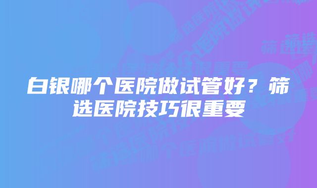 白银哪个医院做试管好？筛选医院技巧很重要