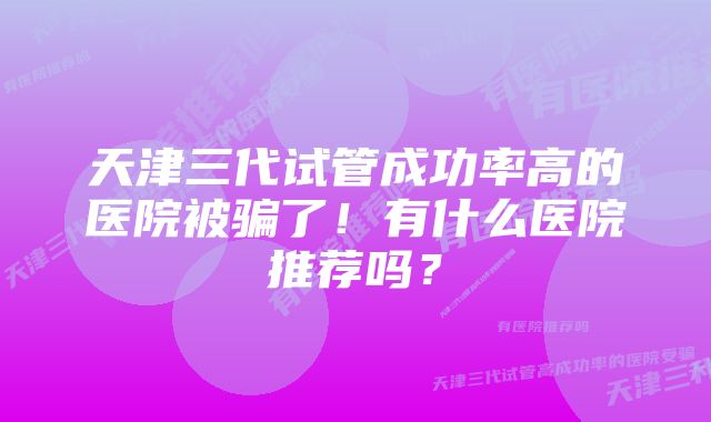 天津三代试管成功率高的医院被骗了！有什么医院推荐吗？