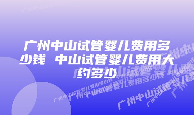 广州中山试管婴儿费用多少钱 中山试管婴儿费用大约多少