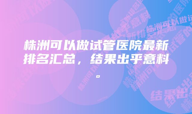 株洲可以做试管医院最新排名汇总，结果出乎意料。