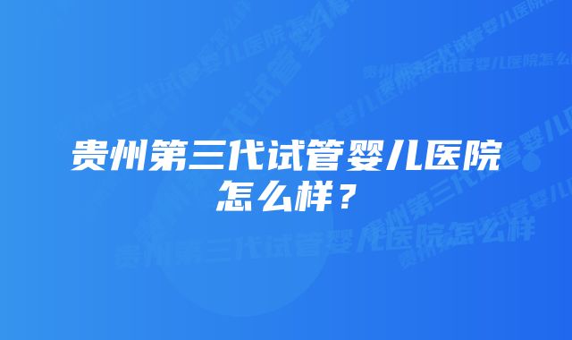 贵州第三代试管婴儿医院怎么样？