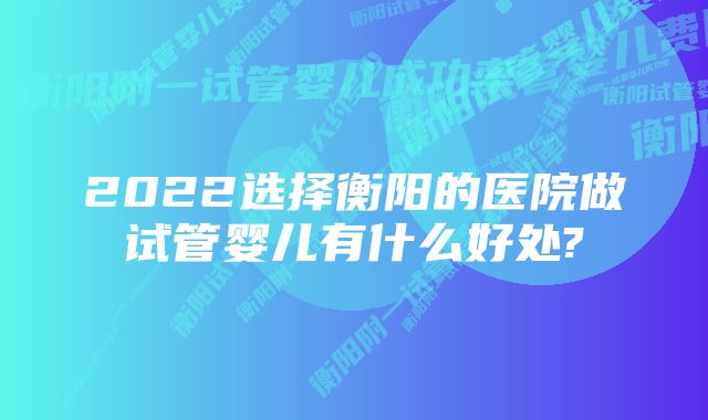 2022选择衡阳的医院做试管婴儿有什么好处?