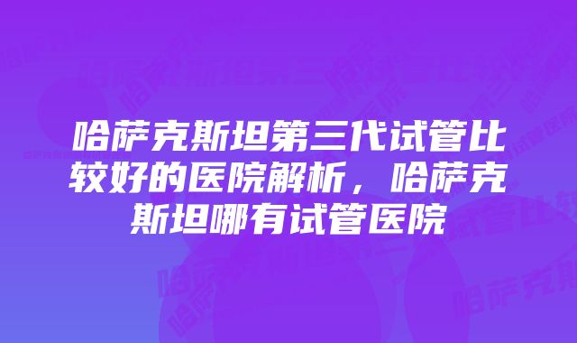 哈萨克斯坦第三代试管比较好的医院解析，哈萨克斯坦哪有试管医院