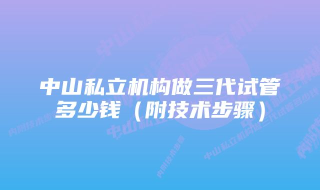 中山私立机构做三代试管多少钱（附技术步骤）