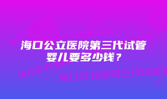 海口公立医院第三代试管婴儿要多少钱？