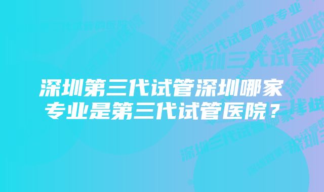 深圳第三代试管深圳哪家专业是第三代试管医院？