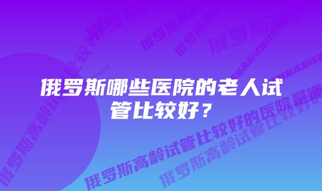 俄罗斯哪些医院的老人试管比较好？