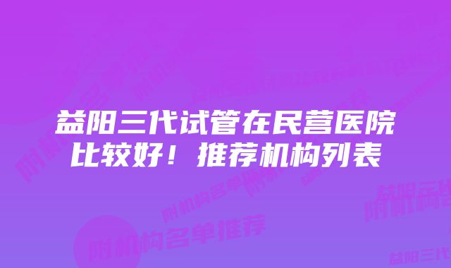 益阳三代试管在民营医院比较好！推荐机构列表