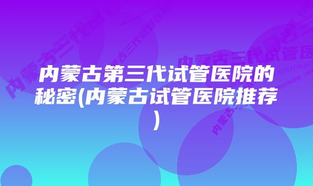 内蒙古第三代试管医院的秘密(内蒙古试管医院推荐)