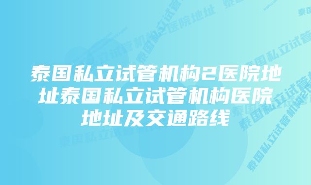 泰国私立试管机构2医院地址泰国私立试管机构医院地址及交通路线