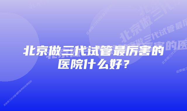 北京做三代试管最厉害的医院什么好？