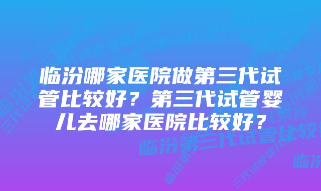 临汾哪家医院做第三代试管比较好？第三代试管婴儿去哪家医院比较好？