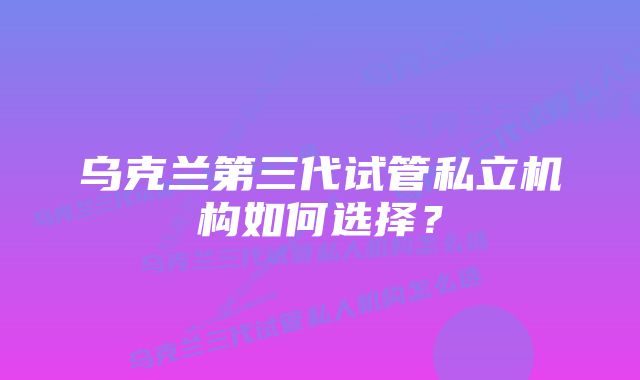 乌克兰第三代试管私立机构如何选择？