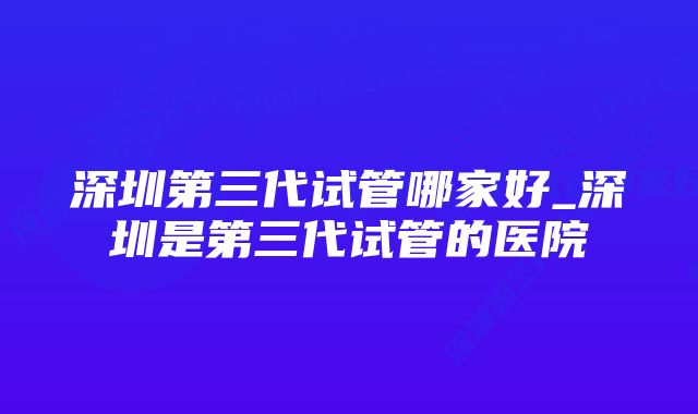 深圳第三代试管哪家好_深圳是第三代试管的医院