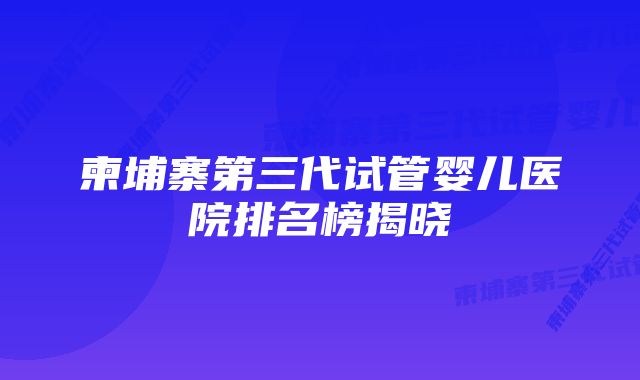 柬埔寨第三代试管婴儿医院排名榜揭晓