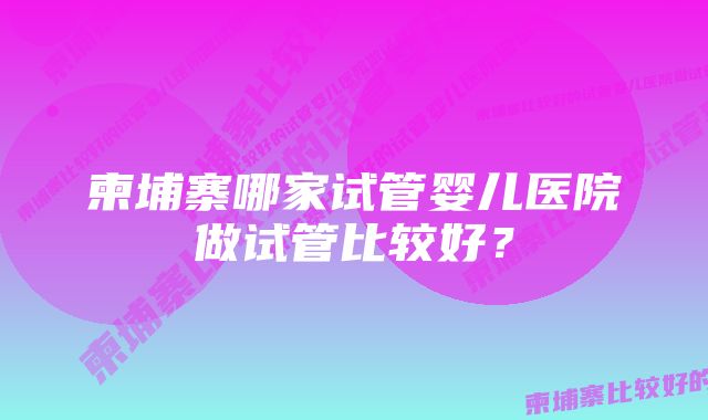 柬埔寨哪家试管婴儿医院做试管比较好？