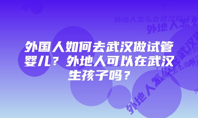 外国人如何去武汉做试管婴儿？外地人可以在武汉生孩子吗？