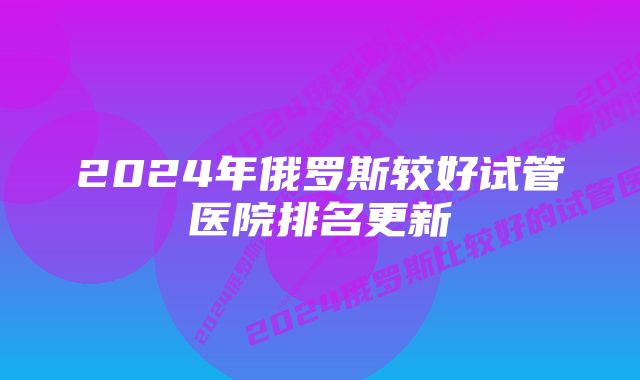 2024年俄罗斯较好试管医院排名更新