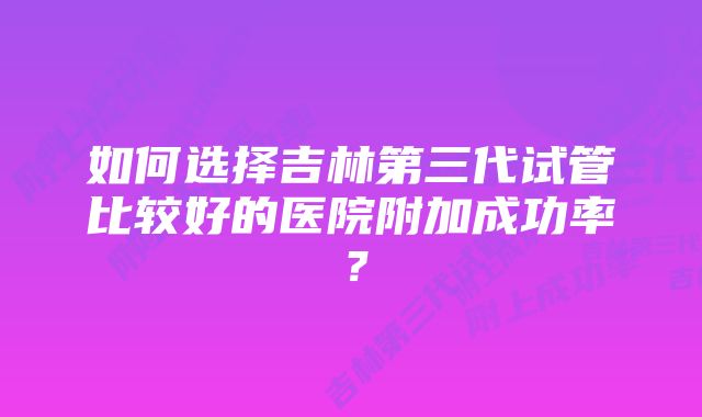 如何选择吉林第三代试管比较好的医院附加成功率？