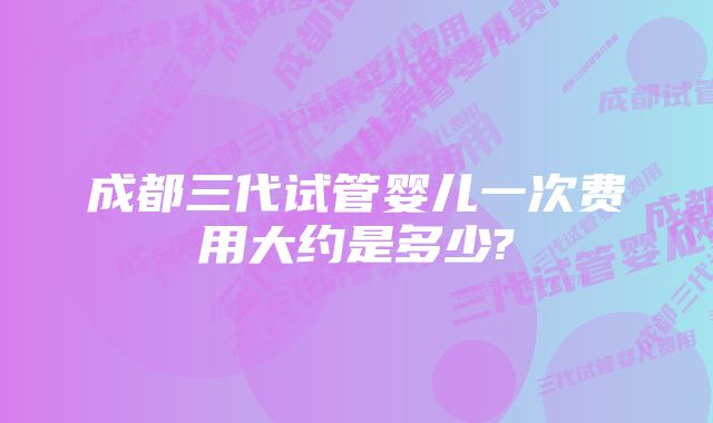 成都三代试管婴儿一次费用大约是多少?