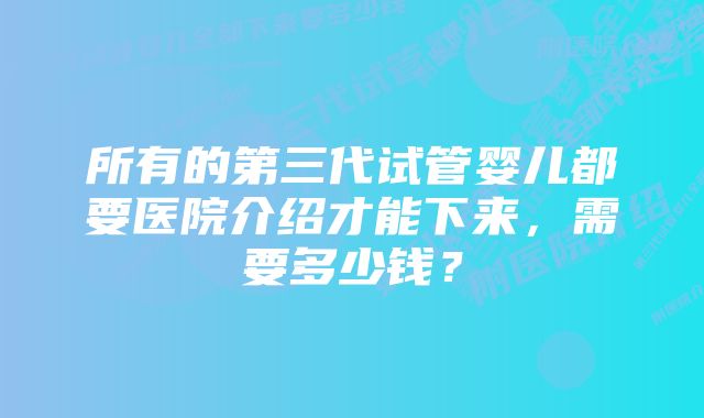 所有的第三代试管婴儿都要医院介绍才能下来，需要多少钱？