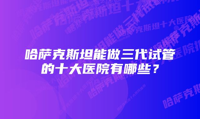 哈萨克斯坦能做三代试管的十大医院有哪些？