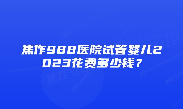 焦作988医院试管婴儿2023花费多少钱？