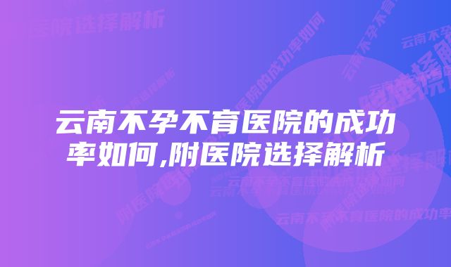 云南不孕不育医院的成功率如何,附医院选择解析