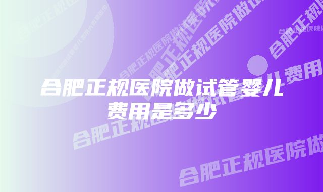 合肥正规医院做试管婴儿费用是多少