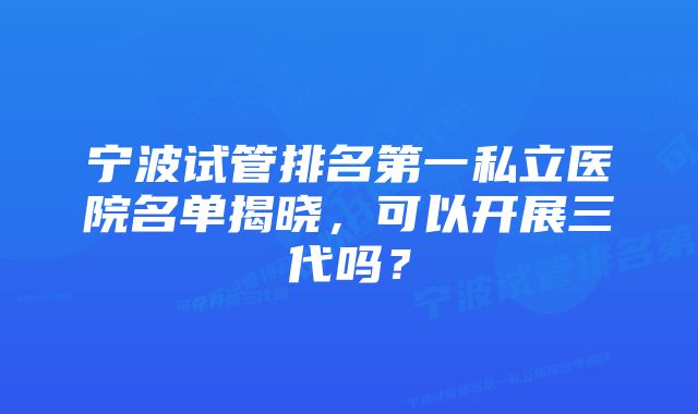 宁波试管排名第一私立医院名单揭晓，可以开展三代吗？