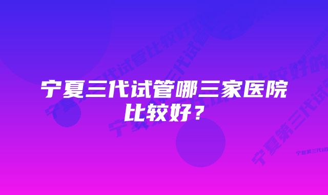 宁夏三代试管哪三家医院比较好？