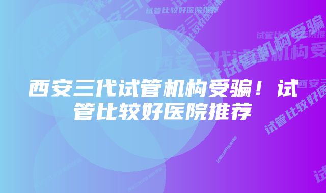 西安三代试管机构受骗！试管比较好医院推荐