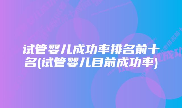 试管婴儿成功率排名前十名(试管婴儿目前成功率)