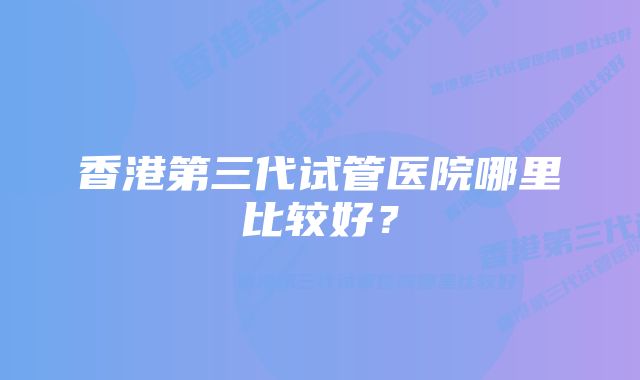 香港第三代试管医院哪里比较好？