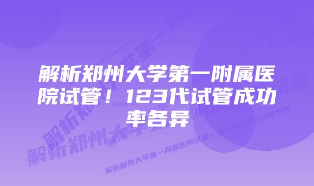 解析郑州大学第一附属医院试管！123代试管成功率各异