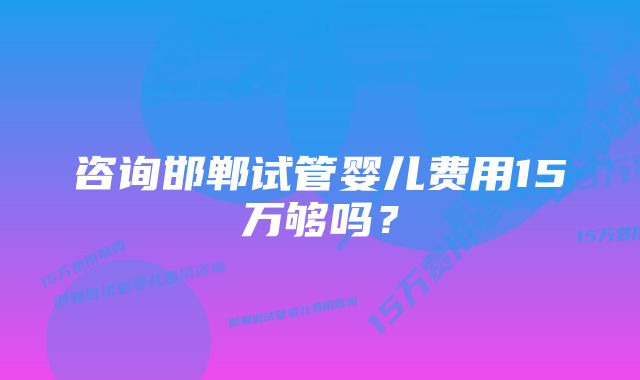 咨询邯郸试管婴儿费用15万够吗？