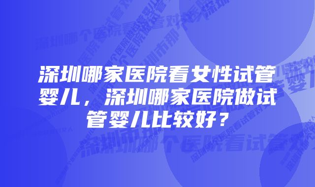 深圳哪家医院看女性试管婴儿，深圳哪家医院做试管婴儿比较好？