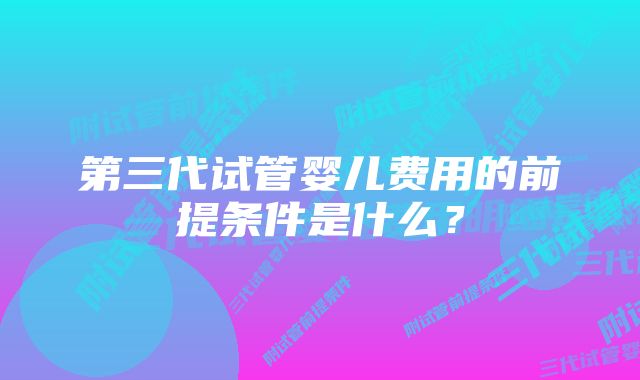 第三代试管婴儿费用的前提条件是什么？