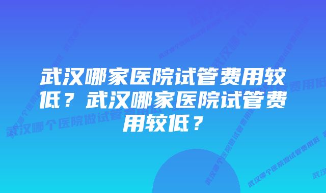 武汉哪家医院试管费用较低？武汉哪家医院试管费用较低？