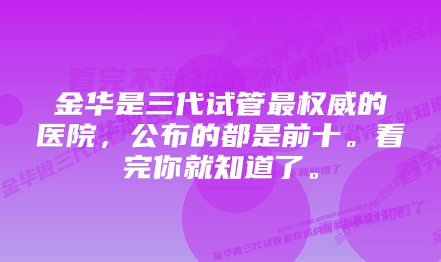 金华是三代试管最权威的医院，公布的都是前十。看完你就知道了。