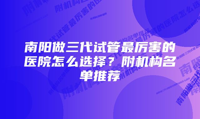 南阳做三代试管最厉害的医院怎么选择？附机构名单推荐