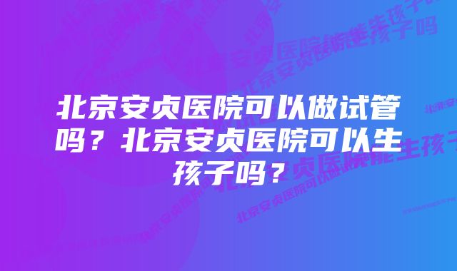 北京安贞医院可以做试管吗？北京安贞医院可以生孩子吗？