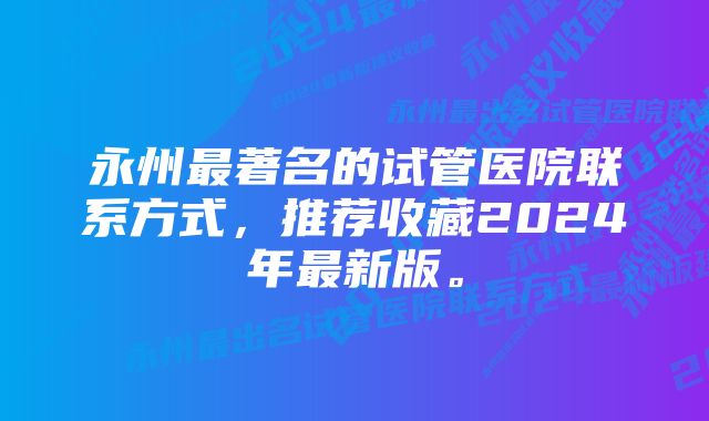 永州最著名的试管医院联系方式，推荐收藏2024年最新版。