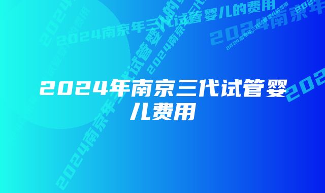 2024年南京三代试管婴儿费用